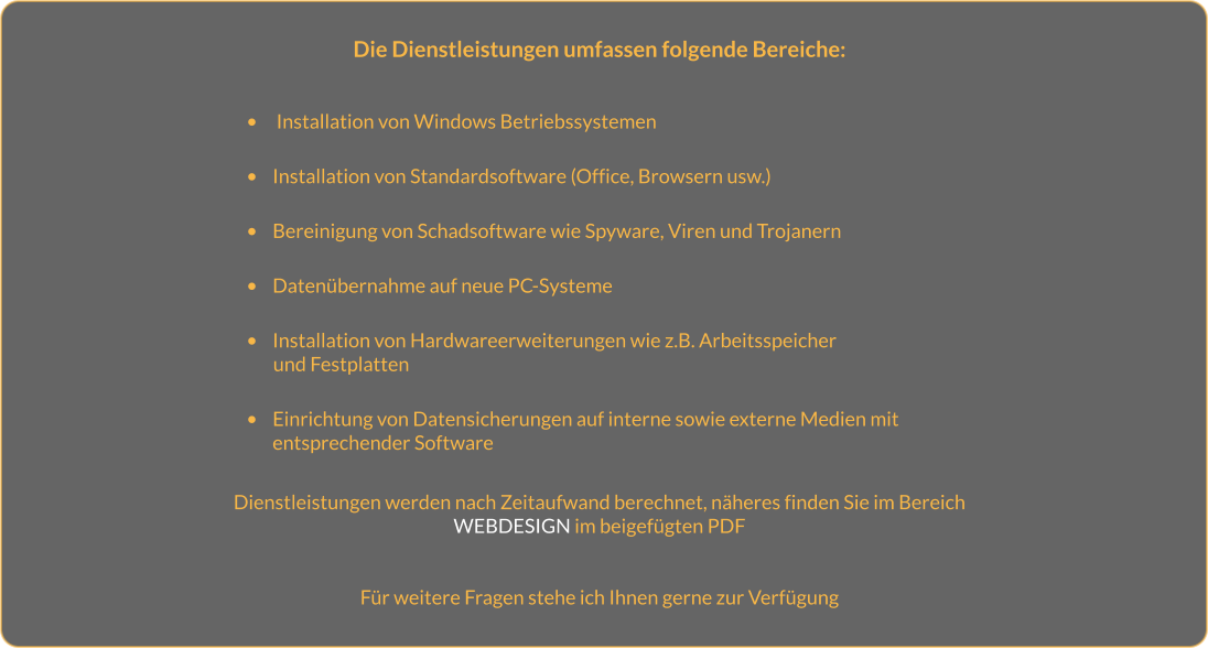 Die Dienstleistungen umfassen folgende Bereiche:   •	 Installation von Windows Betriebssystemen  •	Installation von Standardsoftware (Office, Browsern usw.)  •	Bereinigung von Schadsoftware wie Spyware, Viren und Trojanern   •	Datenübernahme auf neue PC-Systeme  •	Installation von Hardwareerweiterungen wie z.B. Arbeitsspeicher         und Festplatten  •	Einrichtung von Datensicherungen auf interne sowie externe Medien mit entsprechender Software  Dienstleistungen werden nach Zeitaufwand berechnet, näheres finden Sie im Bereich WEBDESIGN im beigefügten PDF   Für weitere Fragen stehe ich Ihnen gerne zur Verfügung